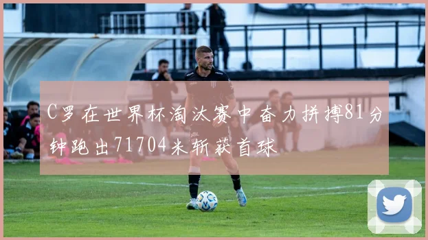 C罗在世界杯淘汰赛中奋力拼搏81分钟跑出71704米斩获首球