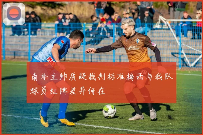 南非主帅质疑裁判标准梅西与我队球员红牌差异何在
