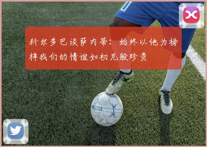 科尔多巴谈萨内蒂：始终以他为榜样我们的情谊如初见般珍贵