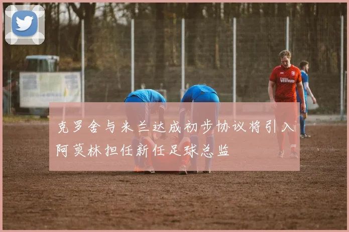 克罗舍与米兰达成初步协议将引入阿莫林担任新任足球总监