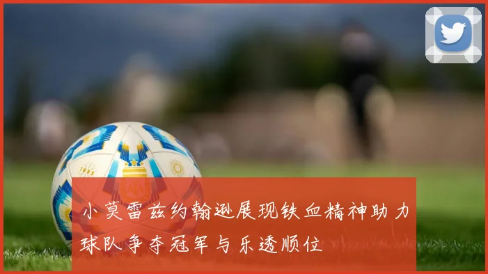 小莫雷兹约翰逊展现铁血精神助力球队争夺冠军与乐透顺位