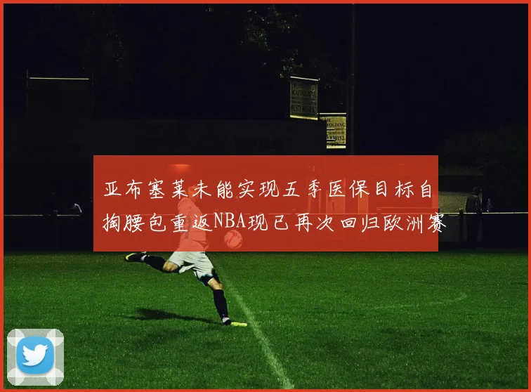 亚布塞莱未能实现五季医保目标自掏腰包重返NBA现已再次回归欧洲赛场