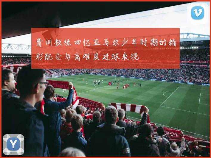 青训教练回忆亚马尔少年时期的精彩配合与高难度进球表现