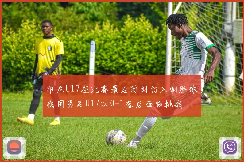 印尼U17在比赛最后时刻打入制胜球我国男足U17以0-1落后面临挑战