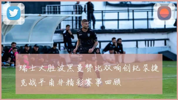 瑞士大胜波黑曼赞比双响创纪录捷克战平南非精彩赛事回顾
