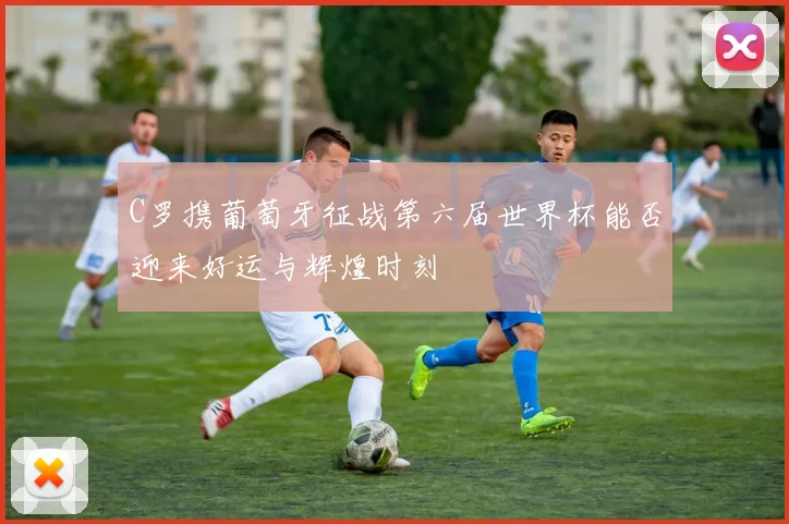 C罗携葡萄牙征战第六届世界杯能否迎来好运与辉煌时刻