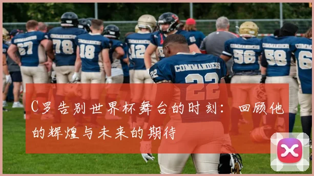 C罗告别世界杯舞台的时刻：回顾他的辉煌与未来的期待