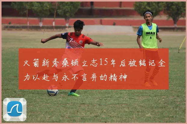 火箭新秀桑顿立志15年后被铭记全力以赴与永不言弃的精神