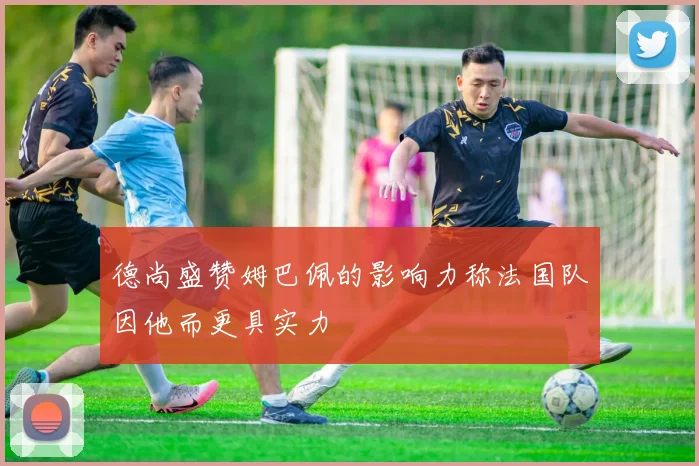 德尚盛赞姆巴佩的影响力称法国队因他而更具实力
