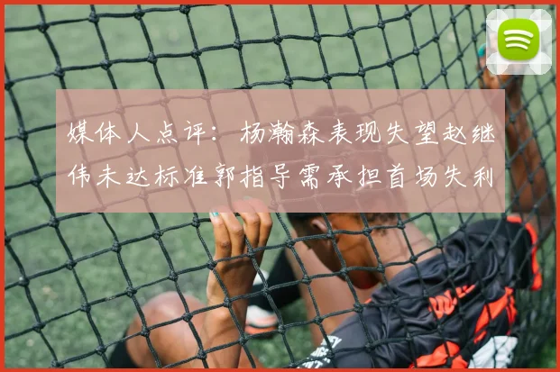 媒体人点评：杨瀚森表现失望赵继伟未达标准郭指导需承担首场失利责任