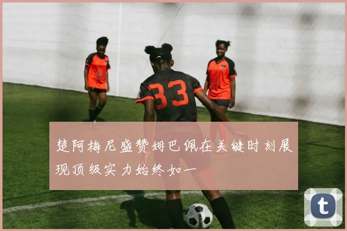楚阿梅尼盛赞姆巴佩在关键时刻展现顶级实力始终如一