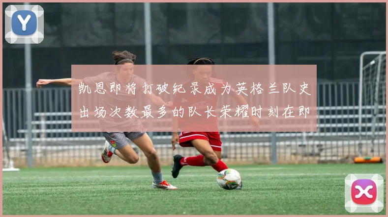 凯恩即将打破纪录成为英格兰队史出场次数最多的队长荣耀时刻在即